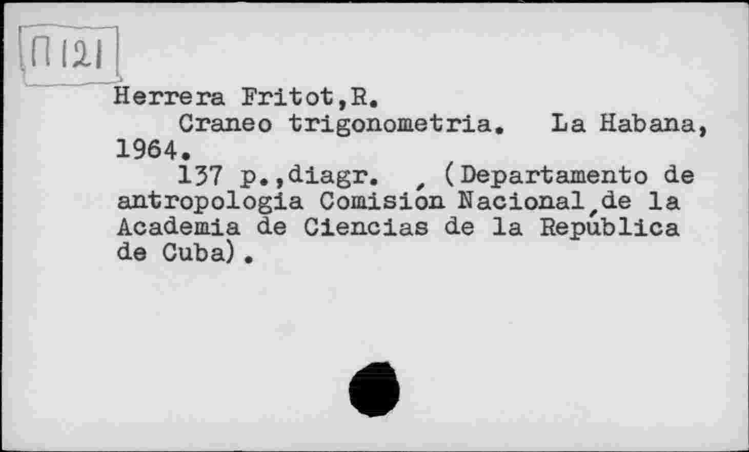 ﻿ГП I2.Ï
Herrera Rritot,R.
Craneo trigonometria. La Habana, 1964.
137 p.,diagr. z ( Departamentо de antropologia Comision Nacionalzde la Academia de Ciencias de la Republica de Cuba) .